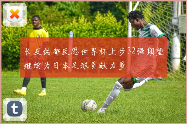 长友佑都反思世界杯止步32强期望继续为日本足球贡献力量