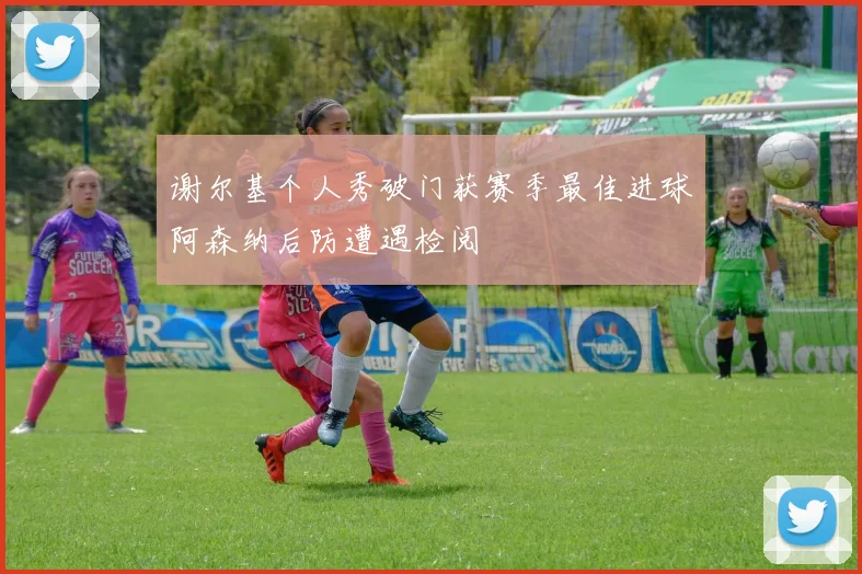 谢尔基个人秀破门获赛季最佳进球阿森纳后防遭遇检阅
