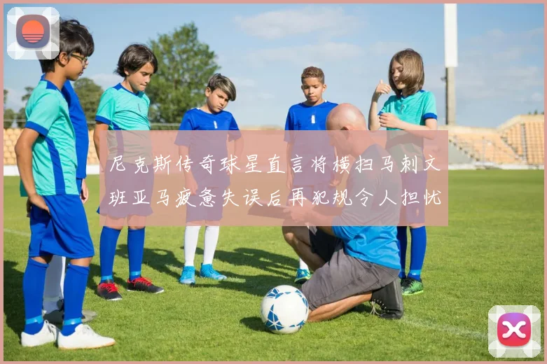 尼克斯传奇球星直言将横扫马刺文班亚马疲惫失误后再犯规令人担忧