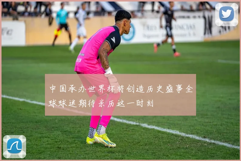 中国承办世界杯将创造历史盛事全球球迷期待亲历这一时刻