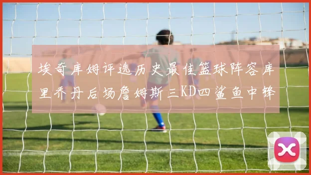 埃奇库姆评选历史最佳篮球阵容库里乔丹后场詹姆斯三KD四鲨鱼中锋