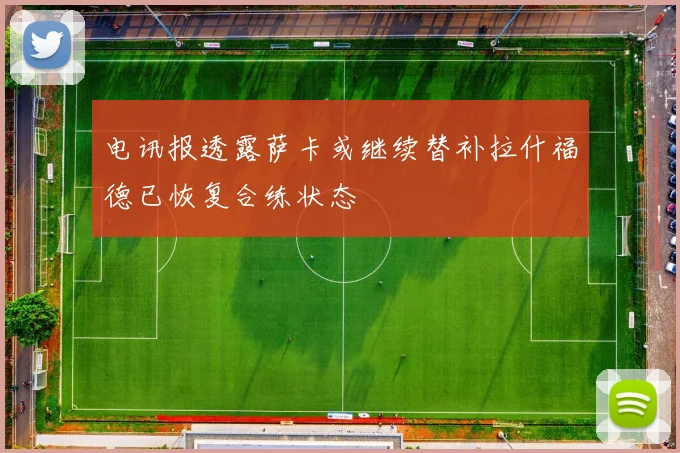 电讯报透露萨卡或继续替补拉什福德已恢复合练状态