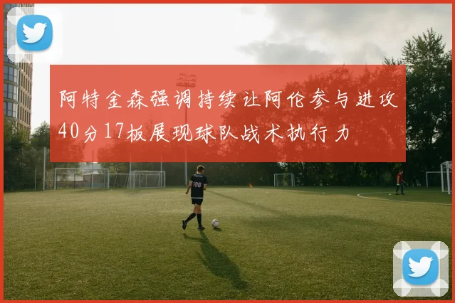 阿特金森强调持续让阿伦参与进攻40分17板展现球队战术执行力