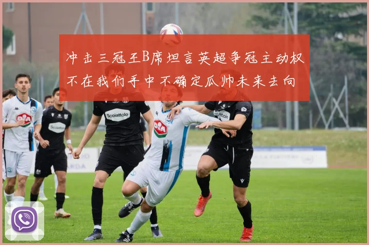 冲击三冠王B席坦言英超争冠主动权不在我们手中不确定瓜帅未来去向
