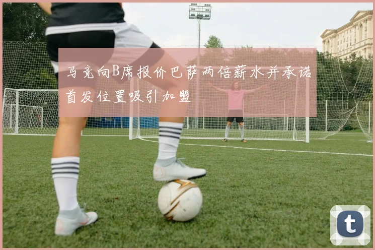 马竞向B席报价巴萨两倍薪水并承诺首发位置吸引加盟