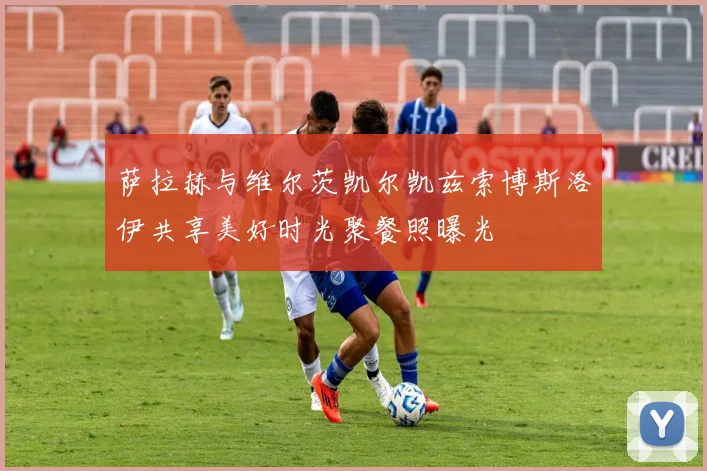 萨拉赫与维尔茨凯尔凯兹索博斯洛伊共享美好时光聚餐照曝光