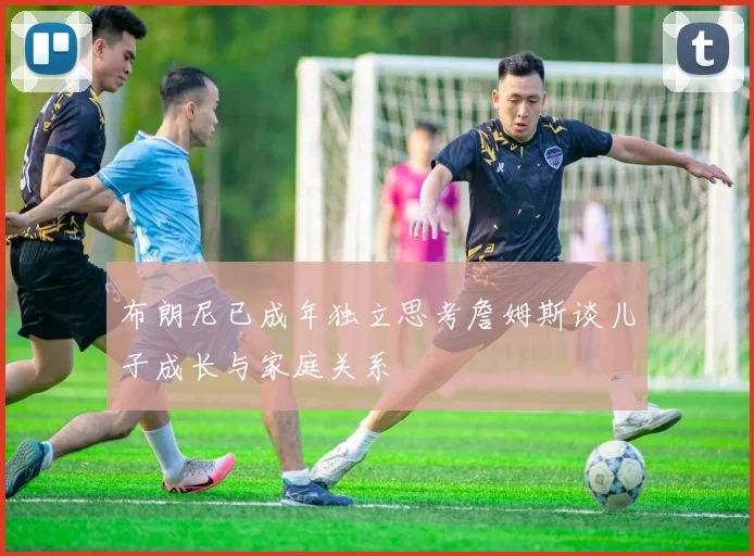 布朗尼已成年独立思考詹姆斯谈儿子成长与家庭关系