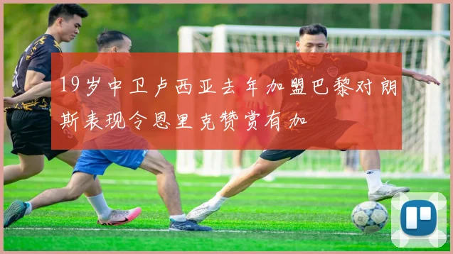 19岁中卫卢西亚去年加盟巴黎对朗斯表现令恩里克赞赏有加