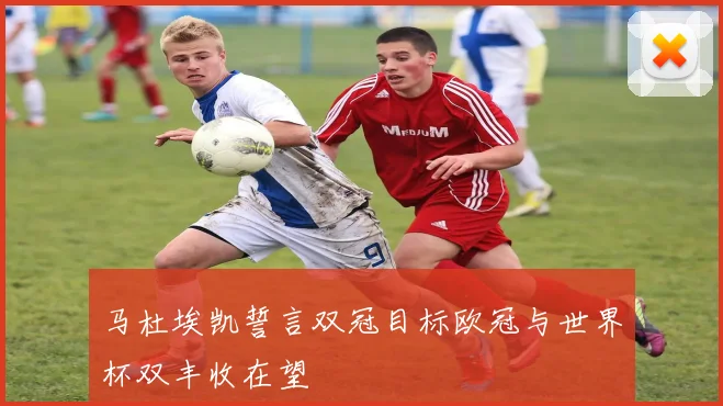 马杜埃凯誓言双冠目标欧冠与世界杯双丰收在望