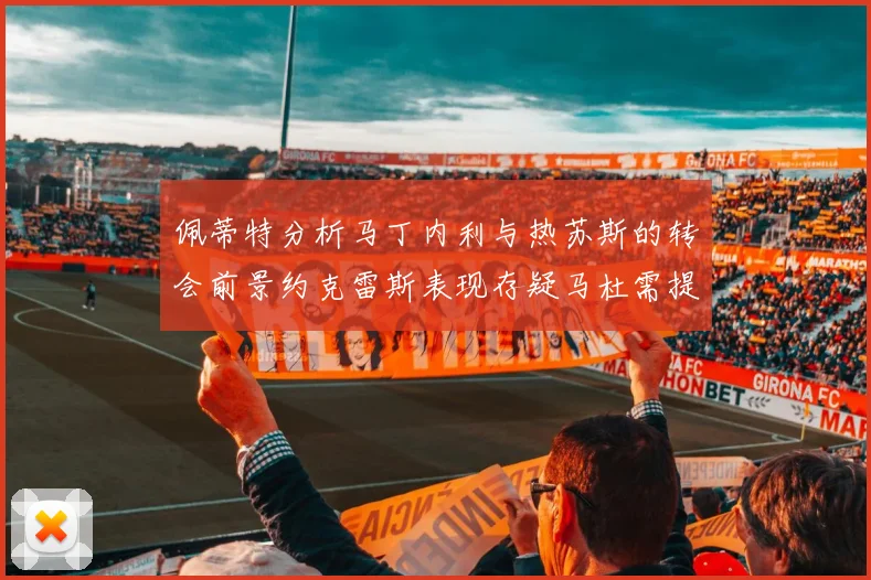 佩蒂特分析马丁内利与热苏斯的转会前景约克雷斯表现存疑马杜需提升才能留队