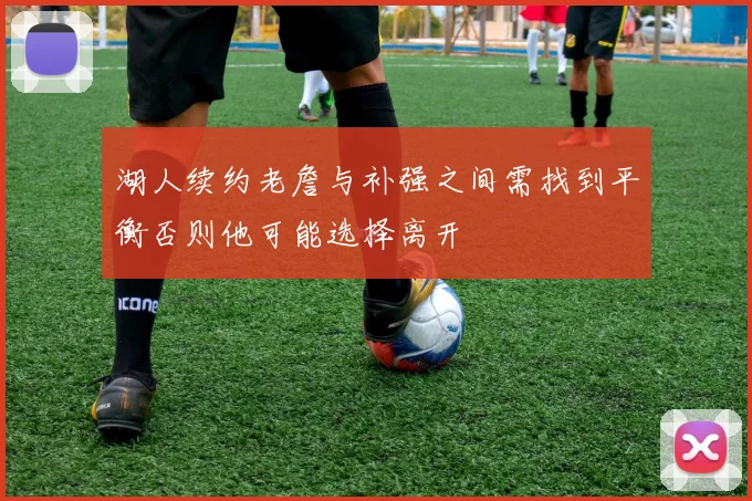 湖人续约老詹与补强之间需找到平衡否则他可能选择离开