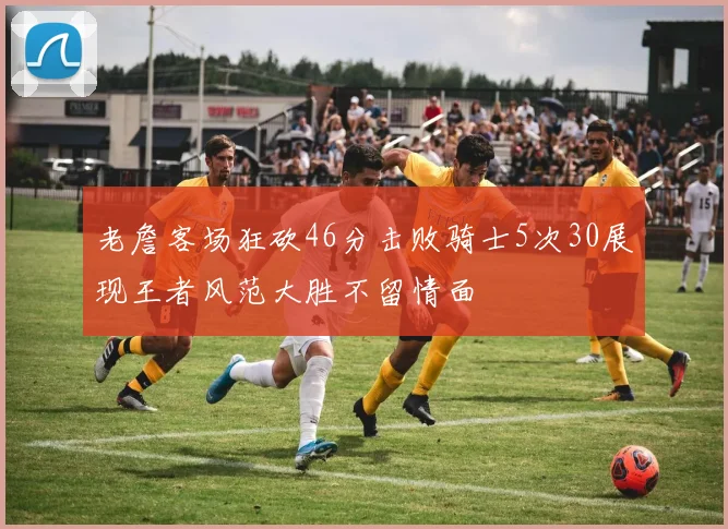老詹客场狂砍46分击败骑士5次30展现王者风范大胜不留情面