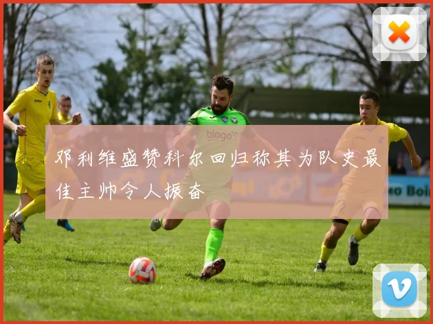 邓利维盛赞科尔回归称其为队史最佳主帅令人振奋