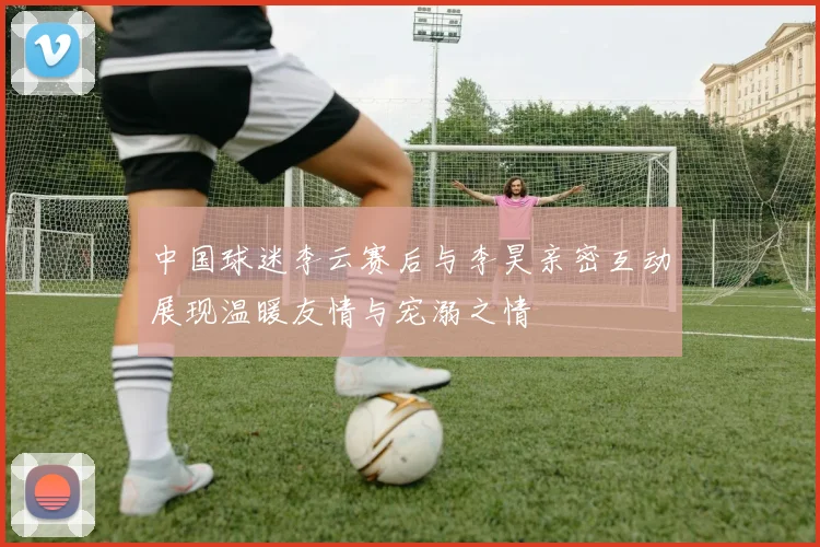 中国球迷李云赛后与李昊亲密互动展现温暖友情与宠溺之情
